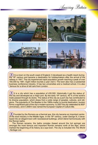 139
Amazing B
2 It is a town on the south coast of England. It developed as a health resort during
the 18th
century and became a destination for holidaymakers after the arrival of the
railway in 1841. The city experienced rapid population growth reaching a peak of over
160,000 by 1961. Eight million tourists a year visit it. The town also has a substantial
business conference industry. It has two universities and a medical school. It is also
famous for a drive of old cars from London.
3 It is a city which has a population of 435,500. Historically it got the status of
the city and developed as a major port. By the early 19th
century, 40 % of the world’s
trade passed through its docks. The status of this city as a port city has contributed to
its diverse population, which draws from a wide range of peoples, cultures, and reli-
gions. The popularity of The Beatles in the 1960s made it a tourist destination; tourism
forms a significant part of the city’s modern economy. In 2007 the city celebrated its 800th
anniversary, and in 2008 it was named the European Capital of Culture title.
4 Founded by the Romans as a thermal spa, this city became an important centre
of the wool industry in the Middle Ages. In the 18th
century, under George III, it deve-
loped into an elegant town with neoclassical buildings, which blend harmoniously with
the Roman baths.
The Roman remains, the baths complex (based around the hot springs) are
amongst the most famous and important Roman remains north of the Alps, which
marked the beginning of its history as a spa town. The city is included into The World
Heritage List.
A B
C D
 