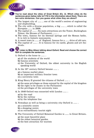 140
e read about the cities of Great Britain (Ex. 2). Which cities do theYou’ve
nces given below refer to? Fill in the information about them. There aresenten
xtra sentences. Can you guess what cities they are about?two ex
1.1 The largestThe city of ..... , one of the world’s centres of engineering
and shipbuilding.
2. The city with a diverse population, a big ..... , which is called the
European ..... in 2008.
3. The capital of ..... . Its main attractions are the Tower, Buckingham
Palace, the Houses of Parliament, ..... .
4. The town, famous for its thermal springs and the Roman baths.
It is rich in historic monuments.
5. A resort town in ..... of England, famous for a ..... drive of old cars.
6. The capital of ..... . It is famous for its castle, ghosts and art fes-
tivals.
Listen to Miss Alison talking about Oxford. Read and choose the correct
item to complete the sentences.
1. Oxford is the home to ..... .
a) all the students of the world
b) famous scientists
c) the University of Oxford, the oldest university in the English
speaking world
2. In the 10th
century Oxford became ..... .
a) a famous market place
b) an important military frontier town
c) a university town
3. King Henry II granted the citizens of Oxford ..... .
a) the same privileges as those enjoyed by the capital of the kingdom
b) the right to be chosen to the Parliament
c) the privileges of the university town
4. In 1840 Oxford was connected with London ..... .
a) by the road
b) by the railway
c) by the telephone line
5. Nowadays as well as being a university city Oxford is ..... .
a) a scientific centre
b) a shopping centre
c) an extraordinary tourist sight
6. The University of Oxford Botanical Garden is ..... in Great Britain.
a) the most beautiful place
b) the oldest botanical garden
c) the best attraction for tourists
3.3.
4.4.
 