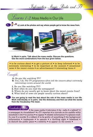 145
Information Magic: Radio an
Lessons 1–2.Mass Media in Our Life
a) Look at the photos and say where people get to know the news from.1.1.
b) Work in pairs. Talk about the mass media. Discuss the questions.
Use the word combinations from the box given below.
• to be curious about • to get a picture of • to keep informed • to be
extremely interesting • to be important at the moment • sensational
news • the recent events • an advertisement • interesting items •
Example.
A: Do you like watching TV?
B: Yes, I do. The TV programmes often tell the viewers about extremely
interesting events around the world.
1. Do you like watching TV?
2. How often do you read the newspapers?
3. Where do you usually get to know about the recent events from?
4. What kind of news are people usually curious about?
You are going to read the text about the role of the mass media in our life.
Work individually or in pairs. Use the dictionary and find out what the words
from the Vocabulary File mean.
• the mass media • television • the radio • a tabloid* •
a newspaper • a broadsheet* • a TV reporter • to intrude on (to meddle with)
somebody’s life • to pursue • to appear • reliable information • a (plane) crash
• a war • a murder • a robbery • to be guilty of something • the background
information • inadequate • to assume • a thrilling sight • falsehood •
to disturb the public peace • a celebrity • to appear on the screen •
2.2.
 