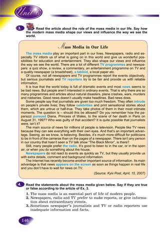 146
Read the article about the role of the mass media in our life. Say how
odern mass media shape our views and influence the way we see thethe mo
world.world
Mass Media in Our LifeMM
The mass media play an important part in our lives. Newspapers, radio and es-
pecially TV inform us of what is going on in this world and give us wonderful pos-
sibilities for education and entertainment. They also shape our views and influence
the way we see the world. There are a lot of different TV programmes and newspa-
pers: a quiz show, a review, a commentary, an entertainment programme on TV and
a quality newspaper (a broadsheet), a tabloid, a local paper etc.
Of course, not all newspapers and TV programmes report the events objectively,
but serious journalists and TV reporters try to be fair and provide us with reliable
information.
It is true that the world today is full of dramatic events and most news seems to
be bad news. But people aren’t interested in ordinary events. That is why there are so
many programmes and articles about natural disasters, plane crashes, wars, murders
and robberies. Good news doesn’t usually make headlines. Bad news does.
Some people say that journalists are given too much freedom. They often intrude
on people’s private lives; they follow celebrities and print sensational stories about
them, which are untrue or half-true. They take photos of them in their most intimate
moments. The question is – should this be allowed? Do you remember how the pa-
parazzi pursued Diana, Princess of Wales, to the scene of her death in Paris on
August 31, 1997? Who was guilty of that accident? It is quite possible that journalists
were, isn’t it?
The main source of news for millions of people is television. People like TV news
because they can see everything with their own eyes. And that’s an important advan-
tage. Seeing, as we know, is believing. Besides, it’s much more difficult for politicians
to be in front of the cameras than on the pages of a newspaper. There isn’t any person
in our country that hasn’t seen a TV talk show “The Black Mirror”, is there?
Still, many people prefer the radio. It’s good to listen to in the car, or in the open
air, or when you do something about the house.
Newspapers do not react to events as quickly as TV, but they usually provide us
with extra details, comment and background information.
The Internet has recently become another important source of information. Its main
advantage is that news appears on the screen as soon as things happen in real life
and you don’t have to wait for news on TV.
(Source: Kyiv Post, April, 15, 2007)
Read the statements about the mass media given below. Say if they are true
or false according to the article of Ex. 3.
1. The mass media is an essential part of life of modern people.
2. Newspapers, radio and TV prefer to make reports, or give informa-
tion about extraordinary events.
3. Sometimes newspaper’s journalists and TV or radio reporters use
inadequate information and facts.
3.3.
4.4.
 