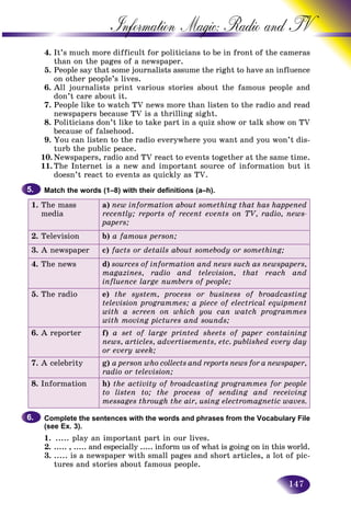 147
Information Magic: Radio an
4. It’s much more difficult for politicians to be in front of thhe cameras
than on the pages of a newspaper.
5. People say that some journalists assume the right to have ann influence
on other people’s lives.
6. All journalists print various stories about the famous people and
don’t care about it.
7. People like to watch TV news more than listen to the radio and read
newspapers because TV is a thrilling sight.
8. Politicians don’t like to take part in a quiz show or talk show on TV
because of falsehood.
9. You can listen to the radio everywhere you want and you won’t dis-
turb the public peace.
10. Newspapers, radio and TV react to events together at the same time.
11. The Internet is a new and important source of information but it
doesn’t react to events as quickly as TV.
Match the words (1–8) with their definitions (a–h).
1. The mass
media
a) new information about something that has happened
recently; reports of recent events on TV, radio, news-
papers;
2. Television b) a famous person;
3. A newspaper c) facts or details about somebody or something;
4. The news d) sources of information and news such as newspapers,
magazines, radio and television, that reach and
influence large numbers of people;
5. The radio e) the system, process or business of broadcasting
television programmes; a piece of electrical equipment
with a screen on which you can watch programmes
with moving pictures and sounds;
6. A reporter f) a set of large printed sheets of paper containing
news, articles, advertisements, etc. published every day
or every week;
7. A celebrity g) a person who collects and reports news for a newspaper,
radio or television;
8. Information h) the activity of broadcasting programmes for people
to listen to; the process of sending and receiving
messages through the air, using electromagnetic waves.
Complete the sentences with the words and phrases from the Vocabulary File
(see Ex. 3).
1. ..... play an important part in our lives.
2. ..... , ..... and especially ..... inform us of what is going on in this world.
3. ..... is a newspaper with small pages and short articles, a lot of pic-
tures and stories about famous people.
5.5.
6.6.
 