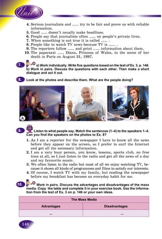148
4. rious journalists and ..... try to be fair and prove us with reliableSer
ormation.info
5. od ..... doesn’t usually make headlines.Goo
6.6 People say that journalists often ..... on people’s private lives.Peo
7. When something is not true it is called ..... .
8. People like to watch TV news because TV is ..... .
9. The reporters follow ..... and print ..... information about them.
10. The paparazzi ..... Diana, Princess of Wales, to the scene of her
death in Paris on August 31, 1997.
b) Work in pairs. Discuss the questions with each other. Then make a short
dialogue and act it out.
Look at the photos and describe them. What are the people doing?
7.7.
8.8.
Listen to what people say. Match the sentences (1–4) to the speakers 1–4.
Can you find the speakers on the photos to Ex. 8?
1. As I am a reporter for the newspaper I have to know all the news
before they appear on the screen, so I prefer to surf the Internet
and get all the necessary information.
2. I am a very busy person, you know, lessons, sports club, no free
time at all, so I just listen to the radio and get all the news of a day
and my favourite music.
3. We often listen to the radio but most of all we enjoy watching TV, be-
cause it shows all kinds of programmes and films to satisfy our interests.
4. Of course, I watch TV with my family, but reading the newspaper
before my breakfast has become an everyday habit for me.
media. Copy the table and complete it in your exercise book. Use the informa-
tion from the text of Ex. 3 on p. 146 or your own ideas.
The Mass Media
Advantages Disadvantages
… …
9.9.
10.10.
A B C D
 
