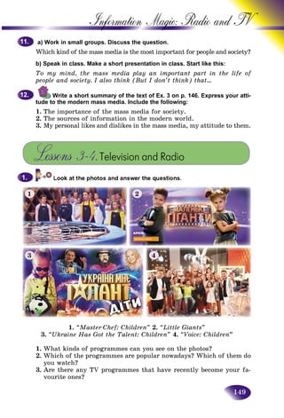 149
Information Magic: Radio an
a) Work in small groups. Discuss the question.
Which kind of the mass media is the most important for people annd society?
b) Speak in class. Make a short presentation in class. Start like this:s:
To my mind, the mass media play an important part in the life of
people and society. I also think (But I don’t think) that…
Write a short summary of the text of Ex. 3 on p. 146. Express your atti-
tude to the modern mass media. Include the following:
1. The importance of the mass media for society.
2. The sources of information in the modern world.
3. My personal likes and dislikes in the mass media, my attitude to them.
Lessons 3–4.Television and Radio
11.11.
12.12.
1.1.
1. “Master-Chef: Children” 2. “Little Giants”
3. “Ukraine Has Got the Talent: Children” 4. “Voice: Children”
1. What kinds of programmes can you see on the photos?
2. Which of the programmes are popular nowadays? Which of them do
you watch?
3. Are there any TV programmes that have recently become your fa-
vourite ones?
1 2
3 4
 