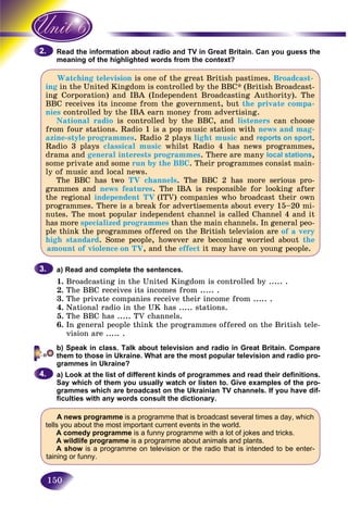 150
the information about radio and TV in Great Britain. Can you guess theRead t
ng of the highlighted words from the context?meani
Watching television is one of the great British pastimes. Broadcast-
ing in the United Kingdom is controlled by the BBC* (British Broadcast-
ing Corporation) and IBA (Independent Broadcasting Authority). The
BBC receives its income from the government, but the private compa-
nies controlled by the IBA earn money from advertising.
National radio is controlled by the BBC, and listeners can choose
from four stations. Radio 1 is a pop music station with news and mag-
azine-style programmes. Radio 2 plays light music and reports on sport.
Radio 3 plays classical music whilst Radio 4 has news programmes,
drama and general interests programmes. There are many local stations,
some private and some run by the BBC. Their programmes consist main-
ly of music and local news.
The BBC has two TV channels. The BBC 2 has more serious pro-
grammes and news features. The IBA is responsible for looking after
the regional independent TV (ITV) companies who broadcast their own
programmes. There is a break for advertisements about every 15–20 mi-
nutes. The most popular independent channel is called Channel 4 and it
has more specialized programmes than the main channels. In general peo-
ple think the programmes offered on the British television are of a very
high standard. Some people, however are becoming worried about the
amount of violence on TV, and the effect it may have on young people.
a) Read and complete the sentences.
1. Broadcasting in the United Kingdom is controlled by ..... .
2. The BBC receives its incomes from ..... .
3. The private companies receive their income from ..... .
4. National radio in the UK has ..... stations.
5. The BBC has ..... TV channels.
6. In general people think the programmes offered on the British tele-
vision are ..... .
b) Speak in class. Talk about television and radio in Great Britain. Compare
them to those in Ukraine. What are the most popular television and radio pro-
grammes in Ukraine?
a) Look at the list of different kinds of programmes and read their definitions.
Say which of them you usually watch or listen to. Give examples of the pro-
grammes which are broadcast on the Ukrainian TV channels. If you have dif-
ficulties with any words consult the dictionary.
A news programme is a programme that is broadcast several times a day, which
tells you about the most important current events in the world.
A comedy programme is a funny programme with a lot of jokes and tricks.
A wildlife programme is a programme about animals and plants.
A show is a programme on television or the radio that is intended to be enter-
taining or funny.
2.2.
3.3.
4.4.
 