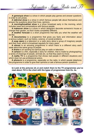 151
Information Magic: Radio an
A game/quiz show is a show in which people play games and answer questions
in order to win prizes.
A talk/chat show is a show in which famous people talk about themselves and
answer the questions about their lives, opinions.
A morning/breakfast show is a show broadcast early in the morning, which
includes news and conversations with famous people.
A makeover show is a show in which designers decorate someone’s house or
change their garden, so that it looks completely different.
A weather forecast is a short programme that tells you what the weather will
be like.
A documentary is a programme that gives you facts and information about
a serious subject, such as history, science, or social problems.
A soap opera is a television or a radio story about a group of imaginary people
and their lives, which is broadcast regularly for many years.
A sitcom is an amusing programme in which there is a different story each
week about the same group of people.
A drama is an exciting but serious play on radio or television.
A cartoon is a film, especially a story for children, that is made by photographing
a series of drawings of people, animals etc, so that they seem to move.
A reality TV is a programme that shows real people in different situations and
which does not use professional actors.
A phone-in is a programme, especially on the radio, in which people telephone
the programme in order to give their opinions or ask a famous person questions.
b) Look at the pictures (A–J) and match them to the TV programmes you’ve
read about. Fill in the chart with the types of programmes from Ex. 4a.
A B C D
E
H
F
I
G
J
 