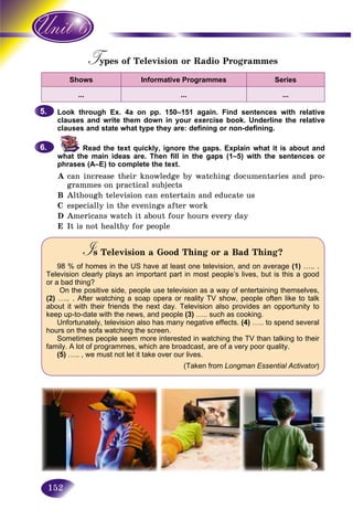 152
Types of Television or Radio ProgrammesTT
Shows Informative Programmes Series
… … …
Look through Ex. 4a on pp. 150–151 again. Find sentences with relative
clauses and write them down in your exercise book. Underline the relative
clauses and state what type they are: defining or non-defining.
Read the text quickly, ignore the gaps. Explain what it is about and
what the main ideas are. Then fill in the gaps (1–5) with the sentences or
phrases (A–E) to complete the text.
A can increase their knowledge by watching documentaries and pro-
grammes on practical subjects
B Although television can entertain and educate us
C especially in the evenings after work
D Americans watch it about four hours every day
E It is not healthy for people
Is Television a Good Thing or a Bad Thing?II
98 % of homes in the US have at least one television, and on average (1) ….. .
Television clearly plays an important part in most people’s lives, but is this a good
or a bad thing?
On the positive side, people use television as a way of entertaining themselves,
(2) ….. . After watching a soap opera or reality TV show, people often like to talk
about it with their friends the next day. Television also provides an opportunity to
keep up-to-date with the news, and people (3) ….. such as cooking.
Unfortunately, television also has many negative effects. (4) ….. to spend several
hours on the sofa watching the screen.
Sometimes people seem more interested in watching the TV than talking to their
family. A lot of programmes, which are broadcast, are of a very poor quality.
(5) ….. , we must not let it take over our lives.
(Taken from Longman Essential Activator)rr
5.5.
6.6.
 