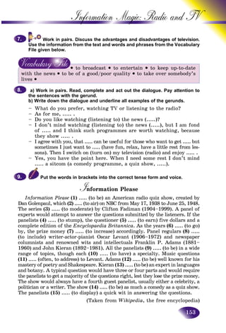 153
Information Magic: Radio an
f television.
Use the information from the text and words and phrases from the VVocabulary
File given below.
• to broadcast • to entertain • to keep up-to-date
with the news • to be of a good/poor quality • to take over somebody’s
lives •
a) Work in pairs. Read, complete and act out the dialogue. Pay attention to
the sentences with the gerund.
b) Write down the dialogue and underline all examples of the gerunds.
– What do you prefer, watching TV or listening to the radio?
– As for me, ..... .
– Do you like watching (listening to) the news (.....)?
– I don’t mind watching (listening to) the news (.....), but I am fond
of ..... and I think such programmes are worth watching, because
they show ..... .
– I agree with you, that ..... can be useful for those who want to get ..... but
sometimes I just want to ..... (have fun, relax, have a little rest from les-
sons). Then I switch on (turn on) my television (radio) and enjoy ..... .
– Yes, you have the point here. When I need some rest I don’t mind
..... a sitcom (a comedy programme, a quiz show, .....).
Put the words in brackets into the correct tense form and voice.
Information PleaseII
Information Please (1) ..... (to be) an American radio quiz show, created by
Dan Golenpaul, which (2) ..... (to air) on NBC from May 17, 1938 to June 25, 1948.
The series (3) ..... (to moderate) by Clifton Fadiman (1904–1999). A panel of
experts would attempt to answer the questions submitted by the listeners. If the
panelists (4) ..... (to stump), the questioner (5) ..... (to earn) five dollars and a
complete edition of the Encyclopaedia Britannica. As the years (6) ..... (to go)
by, the prize money (7) ..... (to increase) accordingly. Panel regulars (8) .....
(to include) writer-actor-pianist Oscar Levant (1906–1972) and newspaper
columnists and renowned wits and intellectuals Franklin P. Adams (1881–
1960) and John Kieran (1892–1981). All the panelists (9) ..... (to be) in a wide
range of topics, though each (10) ..... (to have) a specialty. Music questions
(11) ..... (often, to address) to Levant. Adams (12) ..... (to be) well known for his
mastery of poetry and Shakespeare. Kieran (13) ..... (to be) an expert in languages
and botany. A typical question would have three or four parts and would require
the panelists to get a majority of the questions right, lest they lose the prize money.
The show would always have a fourth guest panelist, usually either a celebrity, a
politician or a writer. The show (14) ..... (to be) as much a comedy as a quiz show.
The panelists (15) ..... (to display) a quick wit in answering the questions.
(Taken from Wikipedia, the free encyclopedia)
7.7.
8.8.
9.9.
 