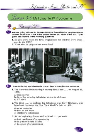 155
Information Magic: Radio an
Lessons 5–6.My Favourite TV Programme
You are going to listen to the text about the first television programmes for
children in the USA. Look at the photos before you listen to the text. Try to
guess the answers to the following questions.
1. Do you know when the first programmes for children were broad-
cast in the USA?
2. What kind of programmes were they?
1.1.
Listen to the text and choose the correct item to complete the sentences.
1. The American Broadcasting Company first aired ..... on August 19,
1950.
a) soap operas
b) Saturday morning television shows for children
c) TV news
2. The first ..... to perform for television was Burr Tillstrom, who
broadcast live from the New York World’s Fair in 1939.
a) news presenter
b) host of the show
c) children’s entertainer
3. At the beginning the network offered ..... per week.
a) just two hours of programming
b) only three hours of news
c) two days of programming
2.2.
 