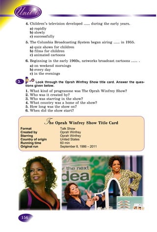 156
4. ildren’s television developed ..... during the early years.Chi
a) rapidlyr
b) slowlys
c)) successfully
5. The Columbia Broadcasting System began airing ..... in 1955.
a) quiz shows for children
b) films for children
c) animated cartoons
6. Beginning in the early 1960s, networks broadcast cartoons ..... .
a) on weekend mornings
b) every day
c) in the evenings
tions given below.
1. What kind of programme was The Oprah Winfrey Show?
2. Who was it created by?
3. Who was starring in the show?
4. What country was a home of the show?
5. How long was the show on?
6. When did the show start?
3.3.
The Oprah Winfrey Show Title CardTT
Format Talk Show
Created by Oprah Winfrey
Starring Oprah Winfrey
Country of origin United States
Running time 60 min
Original run September 8, 1986 – 2011
 