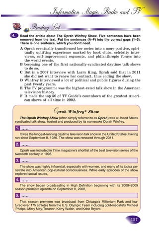 157
Information Magic: Radio an
Read the article about The Oprah Winfrey Show. Five sentences have beenhave been
removed from the text. Put the sentences (A–F) into the correct gaps (1–5).
There is one sentence, which you don’t need.
A Oprah eventually transformed her series into a more positive, spiri-
tually uplifting experience marked by book clubs, celebrity inter-
views, self-improvement segments, and philanthropic forays into
the world events.
B becoming one of the first nationally-syndicated daytime talk shows
to do so.
C But in a 2007 interview with Larry King, Oprah said that in 2011
she did not want to renew her contract, thus ending the show.
D Winfrey interviewed a lot of political and public figures during the
past twenty years.
E The TV programme was the highest-rated talk show in the American
television history.
F It made the top 50 of TV Guide’s countdown of the greatest Ameri-
can shows of all time in 2002.
Oprah Winfrey* ShowOO
The Oprah Winfrey Show (often simply referred to asw Oprah) was a United States
syndicated talk show, hosted and produced by its namesake Oprah Winfrey.
.....1.
It was the longest-running daytime television talk show in the United States, having
run since September 8, 1986. The show was renewed through 2011.
.....2.
Oprah was included in Time magazine’s shortlist of the best television series of the
twentieth century in 1998.
.....3.
The show was highly influential, especially with women, and many of its topics pe-
netrate into American pop-cultural consciousness. While early episodes of the show
explored social issues,
.....4.
The show began broadcasting in High Definition beginning with its 2008–2009
season premiere episode on September 8, 2008,
.....5.
That season premiere was broadcast from Chicago’s Millenium Park and fea-
tured over 175 athletes from the U.S. Olympic Team including gold-medalists Michael
Phelps, Misty May-Treanor, Kerry Walsh, and Kobe Bryant.
4.4.
 