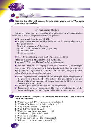 158
Read the tips which will help you to write about your favourite TV or radioR d t
programme successfully.
Programme ReviewPP
Before you start writing, consider what you want to tell your readers
about the film/TV programme/radio programme.
Do you want them to see it? Why?
A programme review usually contains the following elements in
the given order:
1) a brief summary of the plot;
2) the aim of the host of the programme;
3) the structure;
4) the assessment.
Start by mentioning what kind of programme it is:
“How to Become a Millionaire” is a quiz show.
I watched “Tigers in Danger” wildlife programme.
Say who takes part in the programme, who conducts it, for example:
The famous Ukrainian actors Bohdan Stupka and Olha Sumska were
the guests of the programme. The host of the show, Dmytro Gordon,
asked them a lot of questions about...
Give the programme background, for example, short biographies of
the guests (in a talk show) or the rules of the game (if it is the quiz
show) or the short summary of the previous events (if it is a sitcom,
a drama or a soap opera).
Say what you liked or disliked in the programme.
Recommend or don’t recommend the viewers/listeners to watch/
listen to the programme. Support this with some evidence.
Work individually. Complete the questions with one word. Then listen and
check your answers.
1. What’s ..... last TV programme you watched ?
2. Was it a TV film, ..... was it a talk show?
3. Why did you choose ..... watch it?
4. Who did you watch it .....?
5. What did you think was good ..... it?
6. Was there ..... you didn’t like?
7. Who was it directed .....?
8. Who was starring ..... the programme?
9. Did you ..... a lot of new information?
5.5.
6.6.
 