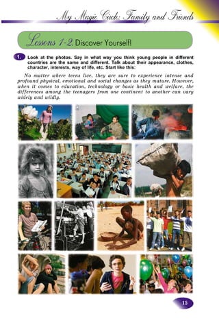 15
My Magic Circle: Family and F
Lessons 1–2.Discover Yourself!
Look at the photos. Say in what way you think young people in different
countries are the same and different. Talk about their appearance, clothes,
character, interests, way of life, etc. Start like this:
No matter where teens live, they are sure to experience intense and
profound physical, emotional and social changes as they mature. However,
when it comes to education, technology or basic health and welfare, the
differences among the teenagers from one continent to another can vary
widely and wildly.
1.1.
 