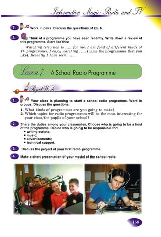 159
Information Magic: Radio an
Think of a programme you have seen recently. Write down a review of
this programme. Start like this:
Watching television is ..... for me. I am fond of different kinds of
TV programmes. I enjoy watching ..... (name the programmes that you
like). Recently I have seen ..... .
Lesson7. A School Radio Programme
Your class is planning to start a school radio programme. Work in
groups. Discuss the questions.
1. What kinds of programmes are you going to make?
2. Which topics for radio programmes will be the most interesting for
your class/the pupils of your school?
Share the duties among your classmates. Choose who is going to be a host
of the programme. Decide who is going to be responsible for:
• writing scripts;
• music;
• advertisements;
• technical support.
Discuss the project of your first radio programme.
Make a short presentation of your model of the school radio.
7.7.
8.8.
1.1.
2.2.
3.3.
4.4.
 