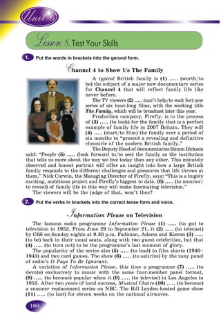 160
Lesson8.Test Your Skills
Put the words in brackets into the gerund form.
Channel 4 to Show Us The FamilyCC
A typical British family is (1) ..... (worth/to
be) the subject of a major new documentary series
for Channel 4 that will reflect family life like
never before.
The TV viewers (2) ..... (can’t help/to wait for) new)
series of six hour-long films, with the working title
The Family, which will be broadcast later this year.
Production company, Firefly, is in the process
of (3) ..... (to look) for the family that is a perfect
example of family life in 2007 Britain. They will
(4) ..... (start/to film) the family over a period of
six months to “present a revealing and definitive
chronicle of the modern British family.”
The Deputy Head of documentaries Simon Dickson
said: “People (5) ..... (look forward to/to see) the family as the institution
that tells us more about the way we live today than any other. This minutely
observed and honest portrait will offer an insight into how a large British
family responds to the different challenges and pressures that life throws at
them.” Nick Curwin, the Managing Director of Firefly, says: “This is a hugely
exciting, ambitious project and Firefly’s biggest to date. (6) ..... (to monitor/
to reveal) of family life in this way will make fascinating television.”
The viewers will be the judge of that, won’t they?
Put the verbs in brackets into the correct tense form and voice.
Information PleaseII on Television
The famous radio programme Information Please (1) ..... (to go) to
television in 1952. From June 29 to September 21, it (2) ..... (to telecast)
by CBS on Sunday nights at 9.30 p.m. Fadiman, Adams and Kieran (3) .....
(to be) back in their usual seats, along with two guest celebrities, but that
(4) ..... (to turn out) to be the programme’s last moment of glory.
The popularity of the series also (5) ..... (to lead) to film shorts (1940–
1943) and two card games. The show (6) ..... (to satirize) by the zany panel
of radio’s It Pays To Be Ignorant.
A variation of Information Please, this time a programme (7) ..... (to
devote) exclusively to music with the same four-member panel format,
(8) ..... (to become) popular when it (9) ..... (to televise) in Los Angeles in
1953. After two years of local success, Musical Chairs (10) ..... (to become)
a summer replacement series on NBC. The Bill Leyden-hosted game show
(11) ..... (to last) for eleven weeks on the national airwaves.
1.1.
2.2.
 