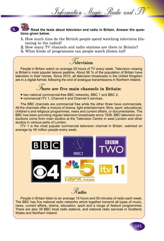 161
Information Magic: Radio an
Read the texts about television and radio in Britain. Answerr the ques-
tions given below.
1. How much time do the British people spend watching television (lis-
tening to the radio)?
2. How many TV channels and radio stations are there in Britain?
3. What kinds of programmes can people watch (listen to)?
T evisionTT
People in Britain watch on average 25 hours of TV every week. Television viewing
is Britain’s most popular leisure pastime. About 96 % of the population of Britain have
television in their homes. Since 2012, all television broadcasts in the United Kingdom
are in a digital format, following the end of analogue transmissions in Northern Ireland.
T ere are five main channels in Britain:TT
• two national commercial-free BBC networks, BBC 1 and BBC 2,
• commercial ITV 1, Channel 4 and Channel 5 services.
The BBC channels are commercial free while the other three have commercials.
All the channels offer a mixture of drama, light entertainment, films, sport, educational,
children’s and religious programmes, news and current affairs, or documentaries. The
BBC has been providing regular television broadcasts since 1936. BBC television pro-
ductions come from main studios at the Television Centre in west London and other
studios in various parts of London.
ITV 1 is the most popular commercial television channel in Britain, watched on
average by 45 million people every week.
RadioRR
People in Britain listen to an average 15 hours and 50 minutes of radio each week.
The BBC has five national radio networks which together transmit all types of music,
news, current affairs, drama, education, sport and a range of feature programmes.
There are also 39 BBC local radio stations, and national radio services in Scotland,
Wales and Northern Ireland.
3.3.
 