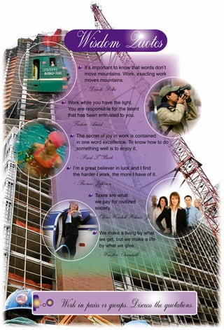 164
It’s important to know that words don’t
move mountains. Work, exacting work
moves mountains.
Danilo Dolci
Work while you have the light.
You are responsible for the talent
that has been entrusted to you.
Frederic Amiel
The secret of joy in work is contained
in one word excellence. To know how to do
something well is to enjoy it.
Pearl S. Buck
I’m a great believer in luck and I ﬁnd
the harder I work, the more I have of it.
Thomas Jefferson
Taxes are what
we pay for civilized
society.
Oliver Wendell Holmes, Jr.Oliver Wendell Holmes, Jr
We make a living by whatW
we get, but we make a life
by what we give.
Winston Churchill
 