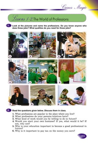 165
Career Magic
Lessons 1–2.The World of Professions
Look at the pictures and name the professions. Do you know anyone who
does these jobs? What qualities do you need for these jobs?
1.1.
Read the questions given below. Discuss them in class.
1. What professions are popular in the place where you live?
2. What professions do your parents/relatives have?
3. What kind of work would you be willing to do in future?
4. Would you start your own business? If yes, what would it be? If
not, why not?
5. Why is your education important to become a good professional in
future?
6. Why is it important to pay tax on the money you earn?
2.2.
1 2 3
4 5 6
7 8 9
 