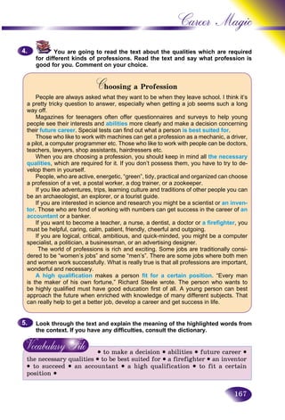 167
Career Magic
You are going to read the text about the qualities which arre required
for different kinds of professions. Read the text and say what proofession is
good for you. Comment on your choice.
Choosing a ProfessionCC
People are always asked what they want to be when they leave school. I think it’s
a pretty tricky question to answer, especially when getting a job seems such a long
way off.
Magazines for teenagers often offer questionnaires and surveys to help young
people see their interests and abilities more clearly and make a decision concerning
their future career. Special tests can find out what a person is best suited for.
Those who like to work with machines can get a profession as a mechanic, a driver,
a pilot, a computer programmer etc. Those who like to work with people can be doctors,
teachers, lawyers, shop assistants, hairdressers etc.
When you are choosing a profession, you should keep in mind all the necessary
qualities, which are required for it. If you don’t possess them, you have to try to de-
velop them in yourself.
People, who are active, energetic, “green”, tidy, practical and organized can choose
a profession of a vet, a postal worker, a dog trainer, or a zookeeper.
If you like adventures, trips, learning culture and traditions of other people you can
be an archaeologist, an explorer, or a tourist guide.
If you are interested in science and research you might be a scientist or an inven-
tor. Those who are fond of working with numbers can get success in the career of an
accountant or a banker.
If you want to become a teacher, a nurse, a dentist, a doctor or a firefighter, you
must be helpful, caring, calm, patient, friendly, cheerful and outgoing.
If you are logical, critical, ambitious, and quick-minded, you might be a computer
specialist, a politician, a businessman, or an advertising designer.
The world of professions is rich and exciting. Some jobs are traditionally consi-
dered to be “women’s jobs” and some “men’s”. There are some jobs where both men
and women work successfully. What is really true is that all professions are important,
wonderful and necessary.
A high qualification makes a person fit for a certain position. “Every man
is the maker of his own fortune,” Richard Steele wrote. The person who wants to
be highly qualified must have good education first of all. A young person can best
approach the future when enriched with knowledge of many different subjects. That
can really help to get a better job, develop a career and get success in life.
Look through the text and explain the meaning of the highlighted words from
the context. If you have any difficulties, consult the dictionary.
• to make a decision • abilities • future career •
the necessary qualities • to be best suited for • a firefighter • an inventor
• to succeed • an accountant • a high qualification • to fit a certain
position •
4.4.
5.5.
 