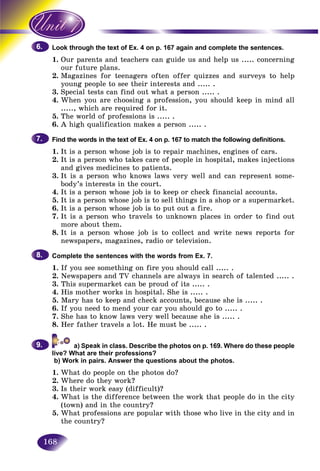 168
through the text of Ex. 4 on p. 167 again and complete the sentences.Look t
1. r parents and teachers can guide us and help usOur ..... concerning
r future plans.our
2. Magazines for teenagers often offer quizzes and surveys to help
young people to see their interests and ..... .
3. Special tests can find out what a person ..... .
4. When you are choosing a profession, you should keep in mind all
....., which are required for it.
5. The world of professions is ..... .
6. A high qualification makes a person ..... .
Find the words in the text of Ex. 4 on p. 167 to match the following definitions.
1. It is a person whose job is to repair machines, engines of cars.
2. It is a person who takes care of people in hospital, makes injections
and gives medicines to patients.
3. It is a person who knows laws very well and can represent some-
body’s interests in the court.
4. It is a person whose job is to keep or check financial accounts.
5. It is a person whose job is to sell things in a shop or a supermarket.
6. It is a person whose job is to put out a fire.
7. It is a person who travels to unknown places in order to find out
more about them.
8. It is a person whose job is to collect and write news reports for
newspapers, magazines, radio or television.
Complete the sentences with the words from Ex. 7.
1. If you see something on fire you should call ..... .
2. Newspapers and TV channels are always in search of talented ..... .
3. This supermarket can be proud of its ..... .
4. His mother works in hospital. She is ..... .
5. Mary has to keep and check accounts, because she is ..... .
6. If you need to mend your car you should go to ..... .
7. She has to know laws very well because she is ..... .
8. Her father travels a lot. He must be ..... .
in class. Describe the photos on p. 169. Where do these people
live? What are their professions?
b) Work in pairs. Answer the questions about the photos.
1. What do people on the photos do?
2. Where do they work?
3. Is their work easy (difficult)?
4. What is the difference between the work that people do in the city
(town) and in the country?
5. What professions are popular with those who live in the city and in
the country?
6.6.
7.7.
8.8.
9.9.
 