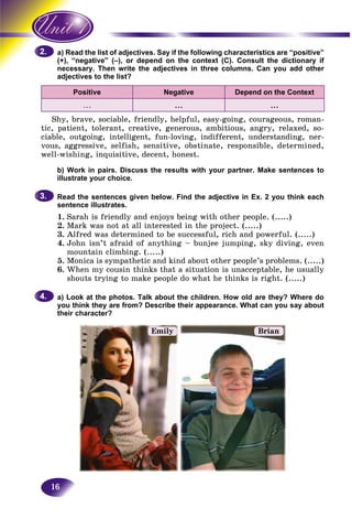 16
ad the list of adjectives. Say if the following characteristics are “positive”a) Rea
negative” (–), or depend on the context (C). Consult the dictionary if(+), “n
sary. Then write the adjectives in three columns. Can you add othernecess
adjectives to the list?adject
Positive Negative Depend on the Context
... ... ...
Shy, brave, sociable, friendly, helpful, easy-going, courageous, roman-
tic, patient, tolerant, creative, generous, ambitious, angry, relaxed, so-
ciable, outgoing, intelligent, fun-loving, indifferent, understanding, ner-
vous, aggressive, selfish, sensitive, obstinate, responsible, determined,
well-wishing, inquisitive, decent, honest.
b) Work in pairs. Discuss the results with your partner. Make sentences to
illustrate your choice.
Read the sentences given below. Find the adjective in Ex. 2 you think each
sentence illustrates.
1. Sarah is friendly and enjoys being with other people. (.....)
2. Mark was not at all interested in the project. (.....)
3. Alfred was determined to be successful, rich and powerful. (.....)
4. John isn’t afraid of anything – bunjee jumping, sky diving, even
mountain climbing. (.....)
5. Monica is sympathetic and kind about other people’s problems. (.....)
6. When my cousin thinks that a situation is unacceptable, he usually
shouts trying to make people do what he thinks is right. (.....)
a) Look at the photos. Talk about the children. How old are they? Where do
you think they are from? Describe their appearance. What can you say about
their character?
2.2.
3.3.
4.4.
Emily Brian
 
