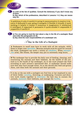 170
ok at the list of qualities. Consult the dictionary if you don’t know anya) Loo
m.of them
y which of the professions, described in Lessons 1–2, they are neces-b) Say
sary for.sary fo
• ambitious • calm • careful • caring • communicative • creative • de-
cisive • dedicated • easy going • energetic • flexible • friendly • hard-
working • helpful • honest • humorous • imaginative • intellectual
• intelligent • organized • persuasive • quick-minded • responsible •
supportive • tactful •
a) You are going to read the text about a day in the life of a zoologist. Read
and order the paragraphs (A–D).
b) Say what the main responsibilities of a zookeeper are.
A Day in the Life of a ZoologistAA
A Zookeepers in small zoos have to work with all the animals, while
those in larger zoos specialize. Because animals must be cared for around
the clock, zookeepers can work a variety of schedules. When emergen-
cies arise, like illness, the keeper may put in extremely long hours.
B The zookeeper has to provide the daily care of feeding, cleaning, and
monitoring the animals and their habitats. As the health of the ani-
mals is in the hands of the zookeeper, he or she must prepare the food
according to each animal’s specialized diet. A zookeeper should make
sure that they have enough water, he or she should also feed and groom
them, and clean both the animals and their grounds.
C A day at the zoo with a zoologist can find him or her employed in one
of three fields: curating, directing, or zookeeping. Curators and direc-
tors work closely together to determine the best way to contain the
animals, maintain their habitats, and manage the facility.
2.2.
3.3.
 