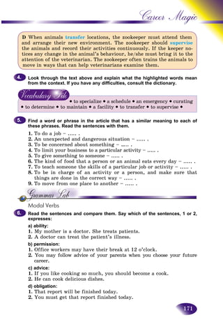 171
Career Magic
D When animals transfer locations, the zookeeper must attend them
and arrange their new environment. The zookeeper should supervise
the animals and record their activities continuously. If the keeper no-
tices any change in the animal’s behaviour, he/she must bring it to the
attention of the veterinarian. The zookeeper often trains the animals to
move in ways that can help veterinarians examine them.
Look through the text above and explain what the highlighted words mean
from the context. If you have any difficulties, consult the dictionary.
• to specialize • a schedule • an emergency • curating
• to determine • to maintain • a facility • to transfer • to supervise •
Find a word or phrase in the article that has a similar meaning to each of
these phrases. Read the sentences with them.
1. To do a job – ..... .
2. An unexpected and dangerous situation – ..... .
3. To be concerned about something – ….. .
4. To limit your business to a particular activity – ..... .
5. To give something to someone – ..... .
6. The kind of food that a person or an animal eats every day – ..... .
7. To teach someone the skills of a particular job or activity – ..... .
8. To be in charge of an activity or a person, and make sure that
things are done in the correct way – ..... .
9. To move from one place to another – ..... .
Modal Verbs
Read the sentences and compare them. Say which of the sentences, 1 or 2,
expresses:
a) ability:
1. My mother is a doctor. She treats patients.
2. A doctor can treat the patient’s illness.
b) permission:
1. Office workers may have their break at 12 o’clock.
2. You may follow advice of your parents when you choose your future
career.
c) advice:
1. If you like cooking so much, you should become a cook.
2. He can cook delicious dishes.
d) obligation:
1. That report will be finished today.
2. You must get that report finished today.
4.4.
5.5.
6.6.
 