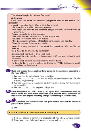 173
Career Magic
You should/ought to eat less fast food.
Obligation
• We often use must for personal obligation now, in the future, or
generally.
I must remember to get Dad a birthday present.
• have to has a similar meaning to must
• We often use have to for external obligation now, in the future, or
generally.
I have to study for a test tonight.
• We also use will have to for future obligation.
I’ll have to be more careful in future.
• For personal or external obligation in the past, use had to.
I had to tidy my bedroom last night.
Note: It is very unusual to use must for questions. We usually use
have to.
Do I have to be at home by midnight?
You mustn’t eat that! = Don’t eat that!
You don’t have to eat that. = You can eat it if you want to but it isn’t
necessary.
Must cannot be used as an infinitive. Use to have to:
I’d hate to have to go to school on Sundays. (NOT: I’d hate to must
go to school on Sundays.)
Read and choose the correct words to complete the sentences according to
the rules of Ex. 8.
1. We use ..... to talk about future ability.
2. We use ....., ..... or ..... to ask for and give permission now, for the
future, or generally.
3. We use ..... or ..... to ask for and give advice now, for the future,
or generally.
4. We use ..... or ..... to express obligation.
Look through the text of Ex. 4 on, p. 167 again. Find the sentences with the
modal verbs and write them down into your exercise book. Underline the
modal verbs and explain how they change the meaning of the main verb.
Complete the sentences with the given modal verb and the words or
phrases from the box.
a) can
• cook • to dance • to communicate • analyzing •
1. You ..... choose a career of a journalist if you like ..... with people.
2. Your soup is so delicious! You ..... be a good ..... .
9.9.
10.10.
11.11.
usmumuusu
 