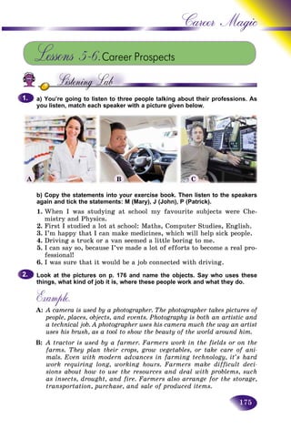 175
Career Magic
Lessons 5–6.Career Prospects
a) You’re going to listen to three people talking about their professions. As
you listen, match each speaker with a picture given below.
b) Copy the statements into your exercise book. Then listen to the speakers
again and tick the statements: M (Mary), J (John), P (Patrick).
1. When I was studying at school my favourite subjects were Che-
mistry and Physics.
2. First I studied a lot at school: Maths, Computer Studies, English.
3. I’m happy that I can make medicines, which will help sick people.
4. Driving a truck or a van seemed a little boring to me.
5. I can say so, because I’ve made a lot of efforts to become a real pro-
fessional!
6. I was sure that it would be a job connected with driving.
Look at the pictures on p. 176 and name the objects. Say who uses these
things, what kind of job it is, where these people work and what they do.
Example.
A: A camera is used by a photographer. The photographer takes pictures of
people, places, objects, and events. Photography is both an artistic and
a technical job. A photographer uses his camera much the way an artist
uses his brush, as a tool to show the beauty of the world around him.
B: A tractor is used by a farmer. Farmers work in the fields or on the
farms. They plan their crops, grow vegetables, or take care of ani-
mals. Even with modern advances in farming technology, it’s hard
work requiring long, working hours. Farmers make difficult deci-
sions about how to use the resources and deal with problems, such
as insects, drought, and fire. Farmers also arrange for the storage,
transportation, purchase, and sale of produced items.
1.1.
2.2.
A B C
 