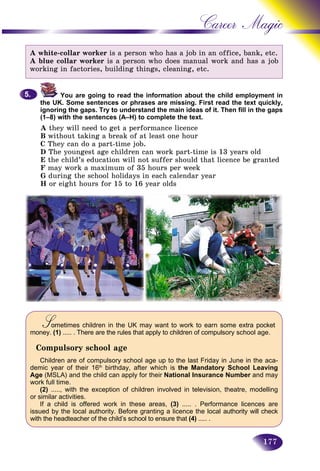 177
Career Magic
A white-collar worker is a person who has a job in an office, bank, etc.
A blue collar worker is a person who does manual work and has a job
working in factories, building things, cleaning, etc.
You are going to read the information about the child employment in
the UK. Some sentences or phrases are missing. First read the text quickly,
ignoring the gaps. Try to understand the main ideas of it. Then fill in the gaps
(1–8) with the sentences (A–H) to complete the text.
A they will need to get a performance licence
B without taking a break of at least one hour
C They can do a part-time job.
D The youngest age children can work part-time is 13 years old
E the child’s education will not suffer should that licence be granted
F may work a maximum of 35 hours per week
G during the school holidays in each calendar year
H or eight hours for 15 to 16 year olds
5.5.
Sometimes children in the UK may want to work to earn some extra pocketSSmoney. (1) ..... . There are the rules that apply to children of compulsory school age.
Compulsory school age
Children are of compulsory school age up to the last Friday in June in the aca-
demic year of their 16th
birthday, after which is the Mandatory School Leaving
Age (MSLA) and the child can apply for their National Insurance Number and mayr
work full time.
(2) ....., with the exception of children involved in television, theatre, modelling
or similar activities.
If a child is offered work in these areas, (3) ..... . Performance licences are
issued by the local authority. Before granting a licence the local authority will check
with the headteacher of the child’s school to ensure that (4) ..... .
 