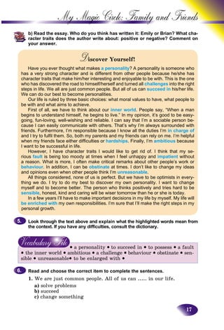 17
My Magic Circle: Family and F
b) b) Read the essay. Who do you think has written it: Emily or Brian?? What cha-
racter traits does the author write about: positive or negative? Coomment on
your answer.
Discover Yourself!DD
Have you ever thought what makesr a personality? A personality is someone who
has a very strong character and is different from other people because he/she has
character traits that make him/her interesting and enjoyable to be with. This is the one
who has discovered the road to himself/herself and turned all challenges into the right
steps in life. We all are just common people. But all of us can succeed in his/her life.
We can do our best to become personalities.
Our life is ruled by three basic choices: what moral values to have, what people to
be with and what aims to achieve.
First of all, we have to think about our inner world. People say, “When a man
begins to understand himself, he begins to live.” In my opinion, it’s good to be easy-
going, fun-loving, well-wishing and reliable. I can say that I’m a sociable person be-
cause I can easily communicate with others. That’s why I’m always surrounded with
friends. Furthermore, I’m responsible because I know all the duties I’m in charge of
and I try to fulfil them. So, both my parents and my friends can rely on me. I’m helpful
when my friends face either difficulties or hardships. Finally, I’m ambitious because
I want to be successful in life.
However, I have character traits I would like to get rid of. I think that my se-
rious fault is being too moody at times when I feel unhappy and impatient without
a reason. What is more, I often make critical remarks about other people’s work or
behaviour. In addition, I can be obstinate at times. I don’t like to change my ideas
and opinions even when other people think I’m unreasonable.
All things considered, none of us is perfect. But we have to be optimists in every-
thing we do. I try to do my best to discover my own personality. I want to change
myself and to become better. The person who thinks positively and tries hard to be
sensible, honest, kind and caring will be wiser tomorrow than he or she is today.
In a few years I’ll have to make important decisions in my life by myself. My life will
be enriched with my own responsibilities. I’m sure that I’ll make the right steps in my
personal growth.
Look through the text above and explain what the highlighted words mean from
the context. If you have any difficulties, consult the dictionary.
• a personality • to succeed in • to possess • a fault
• the inner world • ambitious • a challenge • behaviour • obstinate • sen-
sible • unreasonable• to be enlarged with •
Read and choose the correct item to complete the sentences.
1. We are just common people. All of us can ..... in our life.
a) solve problems
b) succeed
c) change something
5.5.
6.6.
 
