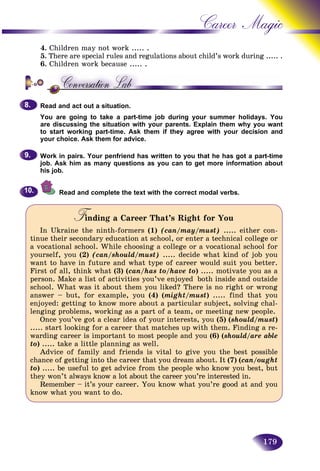 179
Career Magic
4. Children may not work ..... .
5. There are special rules and regulations about child’s work duuring ..... .
6. Children work because ..... .
Read and act out a situation.
You are going to take a part-time job during your summer holidays. You
are discussing the situation with your parents. Explain them why you want
to start working part-time. Ask them if they agree with your decision and
your choice. Ask them for advice.
Work in pairs. Your penfriend has written to you that he has got a part-time
job. Ask him as many questions as you can to get more information about
his job.
Read and complete the text with the correct modal verbs.
Finding a Career That’s Right for YouFF
In Ukraine the ninth-formers (1) (can/may/must) ..... either con-
tinue their secondary education at school, or enter a technical college or
a vocational school. While choosing a college or a vocational school for
yourself, you (2) (can/should/must) ..... decide what kind of job you
want to have in future and what type of career would suit you better.
First of all, think what (3) (can/has to/have to) ..... motivate you as a
person. Make a list of activities you’ve enjoyed both inside and outside
school. What was it about them you liked? There is no right or wrong
answer – but, for example, you (4) (might/must) ..... find that you
enjoyed: getting to know more about a particular subject, solving chal-
lenging problems, working as a part of a team, or meeting new people.
Once you’ve got a clear idea of your interests, you (5) (should/must)
..... start looking for a career that matches up with them. Finding a re-
warding career is important to most people and you (6) (should/are able
to) ..... take a little planning as well.
Advice of family and friends is vital to give you the best possible
chance of getting into the career that you dream about. It (7) (can/ought
to) ..... be useful to get advice from the people who know you best, but
they won’t always know a lot about the career you’re interested in.
Remember – it’s your career. You know what you’re good at and you
know what you want to do.
8.8.
9.9.
10.10.
 