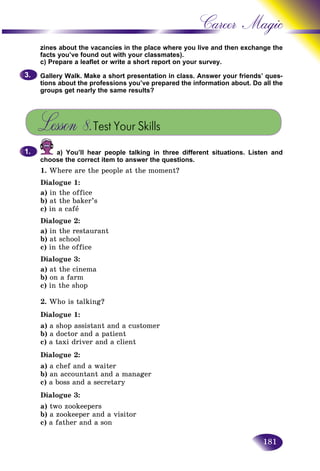 181
Career Magic
zines about the vacancies in the place where you live and then excchange the
facts you’ve found out with your classmates).
c) Prepare a leaflet or write a short report on your survey.
Gallery Walk. Make a short presentation in class. Answer your friends’ ques-
tions about the professions you’ve prepared the information about. Do all the
groups get nearly the same results?
Lesson 8.Test Your Skills
a) You’ll hear people talking in three different situations. Listen and
choose the correct item to answer the questions.
1. Where are the people at the moment?
Dialogue 1:
a) in the office
b) at the baker’s
c) in a cafå
Dialogue 2:
a) in the restaurant
b) at school
c) in the office
Dialogue 3:
a) at the cinema
b) on a farm
c) in the shop
2. Who is talking?
Dialogue 1:
a) a shop assistant and a customer
b) a doctor and a patient
c) a taxi driver and a client
Dialogue 2:
a) a chef and a waiter
b) an accountant and a manager
c) a boss and a secretary
Dialogue 3:
a) two zookeepers
b) a zookeeper and a visitor
c) a father and a son
3.3.
1.1.
 