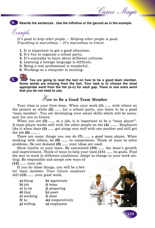 183
Career Magic
Rewrite the sentences. Use the infinitive or the gerund as in the exxample.
Example.
It’s good to help other people. – Helping other people is good.
Travelling is marvellous. – It’s marvellous to travel.
1. It is important to get a good education.
2. It’s fun to organize a school party.
3. It’s enjoyable to learn about different cultures.
4. Learning a foreign language is difficult.
5. Being a real professional is wonderful.
6. Working on a computer is exciting.
You are going to read the text on how to be a good team member.
Some words are missing from the text. Your task is to choose the most
appropriate word from the list (a–n) for each gap. There is one extra word
that you do not need to use.
How to Be a Good Team MemberHH
Your class is your first team. When your work (1) ..... with others on
the project or while (2) ..... for a school party, you learn to be a good
‘team member’. You are developing your social skills which will be neces-
sary for you in future.
When you are (3) ..... at a job, it is important to be a “team player”.
A team player works well with the other people on the (4) ..... . Employers
like it when their (5) ..... get along very well with one another and still get
the job (6) ..... .
There are many things you can do (7) ..... a good team player. When
working with others, be (8) ..... to compromise. Think of ways to solve
problems. Do not demand (9) ..... your ideas are used.
Show loyalty to your team. Be committed (10) ..... the team’s growth
and improvement. Think of ways to help your team (11) ..... its goals. Find
the way to work in different conditions. Adapt to change in your work set-
ting. Be responsible and accept new ways of
(12) ..... your job.
If you do these things, you will be a bet-
ter team member. Your future employer
will (13) ..... your good work.
a) doing h) appreciate
b) job i) team
c) to be j) preparing
d) that k) meet
e) working l) done
f) to m) cooperatively
g) willing n) employees
4.4.
5.5.
 