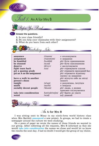 186
Text 1. An A for Mrs B
Answer the questions.
1. Is your class friendly?
2. Do you help your classmates with their assignments?
3. What do you learn from each other?
announce
assignment
be humbled
be stunned
deserve
fight tears back
get a passing grade
get an A on the assignment
have a walk in another
person’s shoes
insight
misfit
sociably decent people
take into consideration
weird
/@’naυns/
/@’saInm@nt/
/hömbld/
/stönd/
/dI’zÆ:v/
/tI@z/
/In’saIt/
/mIs’fIt/
/’dÖs@nt/
/k@n’sId@’reIS@n/
/wI@d/
v îãîëîøóâàòè
n çàâäàííÿ
phr áóòè ïðèíèæåíèì
phr áóòè îøåëåøåíèì
v çàñëóãîâóâàòè
phr ñòðèìóâàòè ñëüîçè
phr îòðèìàòè ïðîõіäíèé áàë
phr îòðèìàòè âіäìіííó
îöіíêó çà çàâäàííÿ
phr âіä÷óòè ñåáå íà ìіñöі
іíøîãî
n ðîçóìіííÿ, іíòóїöіÿ
n íåâäàõà
phr ëþäè, ç ÿêèìè
ïðèєìíî ñïіëêóâàòèñÿ
phr áðàòè äî óâàãè
adj äèâíèé
A A for Mrs BAA
I was sitting next to Missy in my ninth-form world history class
when Mrs Bartlett announced a new project. In groups, we had to create ad
newspaper around the culture we were studying.
On a piece of paper we wrote the names of three friends we wanted in
our group. After collecting all the requests, Mrs B informed us that she
would take into consideration the names we chose and would let us know
the results the next day. I had no doubt I would get the group of my choice.
1.1.
 