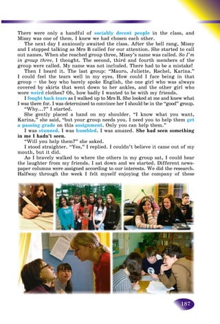 187
There were only a handful of sociably decent people in the cclass, and
Missy was one of them. I knew we had chosen each other.
The next day I anxiously awaited the class. After the bell rang, Missy
and I stopped talking as Mrs B called for our attention. She started to callted to call
out names. When she reached group three, Missy’s name was called. So I’m
in group three, I thought. The second, third and fourth members of the
group were called. My name was not included. There had to be a mistake!
Then I heard it. The last group: “Mauro, Juliette, Rachel, Karina.”
I could feel the tears well in my eyes. How could I face being in that
group – the boy who barely spoke English, the one girl who was always
covered by skirts that went down to her ankles, and the other girl who
wore weird clothes? Oh, how badly I wanted to be with my friends.
I fought back tears as I walked up to Mrs B. She looked at me and knew what
I was there for. I was determined to convince her I should be in the “good” group.
“Why...?” I started.
She gently placed a hand on my shoulder. “I know what you want,
Karina,” she said, “but your group needs you. I need you to help them get
a passing grade on this assignment. Only you can help them.”
I was stunned. I was humbled. I was amazed. She had seen something
in me I hadn’t seen.
“Will you help them?” she asked.
I stood straighter. “Yes,” I replied. I couldn’t believe it came out of my
mouth, but it did.
As I bravely walked to where the others in my group sat, I could hear
the laughter from my friends. I sat down and we started. Different news-
paper columns were assigned according to our interests. We did the research.
Halfway through the week I felt myself enjoying the company of these
 