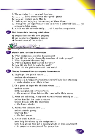 189
3. The next day I ..... awaited the class.
4. I ..... ..... her I should be in the “good” group.
5. I ..... as I walked up to Mrs B.
6. I felt myself enjoying the company of these three ..... .
7. I was given the opportunity to see in myself a potential that ..... my
actions in later years.
8. Mrs B was the one who truly ..... an A on that assignment.
Find the words in the story to talk about:
a) preparations for the new project;
b) the members of Karina’s group;
c) the outcomes of the project.
Work in pairs. Discuss the questions.
1. What assignment did Mrs B announce?
2. How did the pupils choose the members of their groups?
3. What happened the next day?
4. Why did Karina feel tears in her eyes?
5. How did she feel through the week?
6. What did the girl understand that week?
Choose the correct item to complete the sentences.
1. In groups, the pupils had to ..... .
a) clean the classroom
b) create a newspaper around the culture they were studying
c) make stories about their school
2. On a piece of paper the children wrote ..... .
a) their names
b) the assignment for the project
c) the names of three friends they wanted in their group
3. After the bell rang, Missy and Karina stopped talking as ..... .
a) Mrs B called for their attention
b) Mrs B came into the classroom
c) the lesson started
4. Karina was included into ..... .
a) her friends’ group
b) group four
c) the best group
5. Mrs B asked Karina ..... .
a) to help her check up the assignments
b) to help group four get a passing grade on this assignment
c) to prepare an assignment for group four
4.4.
5.5.
6.6.
 