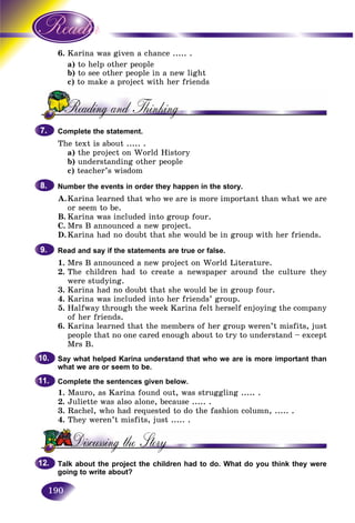 190
6. rina was given a chance ..... .Kar
a) to help ott her people
b) to see other people in a new lightt
c)) to make a pt roject with her friends
Complete the statement.
The text is about ..... .
a) the project on World History
b) understanding other people
c) teacher’s wisdom
Number the events in order they happen in the story.
A.Karina learned that who we are is more important than what we are
or seem to be.
B. Karina was included into group four.
C. Mrs B announced a new project.
D.Karina had no doubt that she would be in group with her friends.
Read and say if the statements are true or false.
1. Mrs B announced a new project on World Literature.
2. The children had to create a newspaper around the culture they
were studying.
3. Karina had no doubt that she would be in group four.
4. Karina was included into her friends’ group.
5. Halfway through the week Karina felt herself enjoying the company
of her friends.
6. Karina learned that the members of her group weren’t misfits, just
people that no one cared enough about to try to understand – except
Mrs B.
Say what helped Karina understand that who we are is more important than
what we are or seem to be.
Complete the sentences given below.
1. Mauro, as Karina found out, was struggling ..... .
2. Juliette was also alone, because ..... .
3. Rachel, who had requested to do the fashion column, ..... .
4. They weren’t misfits, just ..... .
Talk about the project the children had to do. What do you think they were
going to write about?
7.7.
8.8.
9.9.
10.10.
11.11.
12.12.
 