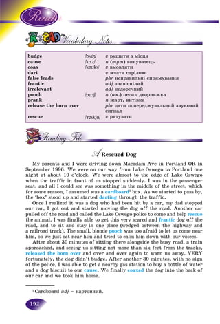 192
budge
cause
coax
dart
false leads
frantic
irrelevant
pooch
prank
release the horn over
rescue
/bö³/
/kþz/
/k@Uks/
/pü¶/
/’reskju/
v ðóøèòè ç ìіñöÿ
n (òóò) âèíóâàòåöü
v âìîâëÿòè
v ì÷àòè ñòðіëîþ
phr íåïðàâèëüíі ñïðÿìóâàííÿ
adj çíàâіñíіëèé
adj íåäîðå÷íèé
n (àì.) ïåñèê äâîðíÿæêà
n æàðò, âèòіâêà
phr äàòè ïîïåðåäæóâàëüíèé çâóêîâèé
ñèãíàë
v ðÿòóâàòè
A Rescued DogAA
My parents and I were driving down Macadam Ave in Portland OR in
September 1996. We were on our way from Lake Oswego to Portland one
night at about 10 o’clock. We were almost to the edge of Lake Oswego
when the traffic in front of us stopped suddenly. I was in the passenger
seat, and all I could see was something in the middle of the street, which
for some reason, I assumed was a cardboard1
box. As we started to pass by,
the ‘box’ stood up and started darting through the traffic.
Once I realized it was a dog who had been hit by a car, my dad stopped
our car, I got out and started moving the dog off the road. Another car
pulled off the road and called the Lake Oswego police to come and help rescue
the animal. I was finally able to get this very scared and frantic dog off the
road, and to sit and stay in one place (wedged between the highway and
a railroad track). The small, blonde pooch was too afraid to let us come near
him, so we just sat near him and tried to calm him down with our voices.
After about 30 minutes of sitting there alongside the busy road, a train
approached, and seeing us sitting not more than six feet from the tracks,
released the horn over and over and over again to warn us away. VERY
fortunately, the dog didn’t budge. After another 30 minutes, with no sign
of the police, I was able to get a nearby gas station to buy a bottle of water
and a dog biscuit to our cause. We finally coaxed the dog into the back of
our car and we took him home.
___________
1
Cardboard adj – êàðòîííèé.
 