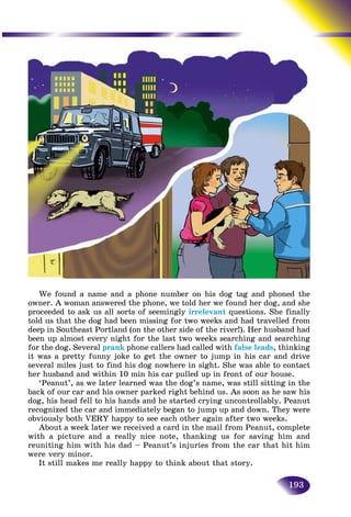 193
We found a name and a phone number on his dog tag and phoned the
owner. A woman answered the phone, we told her we found her dog, and she
proceeded to ask us all sorts of seemingly irrelevant questions. She finally
told us that the dog had been missing for two weeks and had travelled from
deep in Southeast Portland (on the other side of the river!). Her husband had
been up almost every night for the last two weeks searching and searching
for the dog. Several prank phone callers had called with false leads, thinking
it was a pretty funny joke to get the owner to jump in his car and drive
several miles just to find his dog nowhere in sight. She was able to contact
her husband and within 10 min his car pulled up in front of our house.
‘Peanut’, as we later learned was the dog’s name, was still sitting in the
back of our car and his owner parked right behind us. As soon as he saw his
dog, his head fell to his hands and he started crying uncontrollably. Peanut
recognized the car and immediately began to jump up and down. They were
obviously both VERY happy to see each other again after two weeks.
About a week later we received a card in the mail from Peanut, complete
with a picture and a really nice note, thanking us for saving him and
reuniting him with his dad – Peanut’s injuries from the car that hit him
were very minor.
It still makes me really happy to think about that story.
 