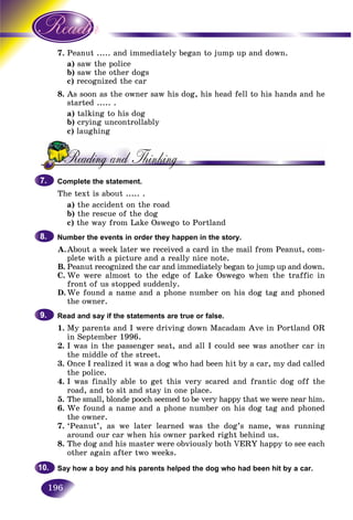 196
7. aPeanut ..... and immediately began to jump up and down.
a) saw the polices
b) saw the other dogss
c)c) recognized the carr
8. As soon as the owner saw his dog, his head fell to his hands and he
started ..... .
a) talking to his dog
b) crying uncontrollably
c) laughing
Complete the statement.
The text is about ..... .
a) the accident on the road
b) the rescue of the dog
c) the way from Lake Oswego to Portland
Number the events in order they happen in the story.
A.About a week later we received a card in the mail from Peanut, com-
plete with a picture and a really nice note.
B. Peanut recognized the car and immediately began to jump up and down.
C. We were almost to the edge of Lake Oswego when the traffic in
front of us stopped suddenly.
D.We found a name and a phone number on his dog tag and phoned
the owner.
Read and say if the statements are true or false.
1. My parents and I were driving down Macadam Ave in Portland OR
in September 1996.
2. I was in the passenger seat, and all I could see was another car in
the middle of the street.
3. Once I realized it was a dog who had been hit by a car, my dad called
the police.
4. I was finally able to get this very scared and frantic dog off the
road, and to sit and stay in one place.
5. The small, blonde pooch seemed to be very happy that we were near him.
6. We found a name and a phone number on his dog tag and phoned
the owner.
7. ‘Peanut’, as we later learned was the dog’s name, was running
around our car when his owner parked right behind us.
8. The dog and his master were obviously both VERY happy to see each
other again after two weeks.
Say how a boy and his parents helped the dog who had been hit by a car.
7.7.
8.8.
9.9.
10.10.
 