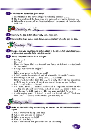197
Complete the sentences given below.
1. The traffic in the street stopped suddenly because ..... .
2. The train released the horn over and over and over again beccause ..... .
3. When the woman and her husband phoned the owner of the dog, shed h
told that ..... .
Say why the dog didn’t let anybody come near him.
Say why the dog’s owner started crying uncontrollably when he saw his dog.
Imagine that you have found a lost dog (cat) in the street. Tell your classmates
what you are going to do to help the animal.
Read, complete and act out a dialogue.
– Hello, .....!
– Hi, .....!
– Have you heard that ..... (name) has found an injured ..... (animal)
in the street?
– Really? When did it happen?
– ..... .
– What was wrong with the animal?
– It laid beside the road and looked miserable, it couldn’t move.
– Poor thing! How did ..... help this ..... (animal)?
– First of all, he (she) took the ..... to a vet, where it was examined
well. It was in a state of shock and one of its paws was broken.
– Did ..... take the ..... home?
– Yes, sure. Then ..... found a name and a telephone number on the
..... tag and phoned the owner. In half an hour ..... came to take .....
back home. He told that ..... . He was very grateful for ..... .
– As the saying goes, ‘A friend in need is a friend indeed’. We know
now that ..... (name) is the friend you can rely on.
Make up your own story about saving an animal. Use the questions below as
a plan.
1. What were you doing that day?
2. Where did you see an animal?
3. What was wrong with it?
4. How did you help it?
5. What conclusion can you make out of this story?
11.11.
12.12.
13.13.
14.14.
15.15.
16.16.
 