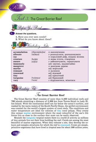 198
Text 3. The Great Barrier Reef
Answer the questions.
1. Have you ever seen corals?
2. What do you know about them?
accumulation
allocate
cay
creature
ensure
immensely
mangrove
marine
remnant
renowned
tiny
turquoise
vary
/@’kjümj@leIS@n/
/’{l@keIt/
/’krÖ¶@/
/In’SU@/
/’tÆ:kw¸z/
/’ve@rI/
n íàêîïè÷åííÿ
v ðîçïîäіëÿòè, ðîçòàøîâóâàòè
n êîðàëîâèé ðèô, ïіùàíà ìіëèíà
n æèâà іñòîòà, ñòâîðіííÿ
v çàáåçïå÷óâàòè, ãàðàíòóâàòè
adv çíà÷íî, íàäçâè÷àéíî
n ìàíãðîâå äåðåâî
adj ìîðñüêèé
n çàëèøîê
adj âіäîìèé
adj êðèõіòíèé
adj áіðþçîâèé
v âіäðіçíÿòèñÿ, ìіíÿòèñÿ
T e Great Barrier ReefTT
The Great Barrier Reef consists of more than 3,400 individual reefs and
700 islands stretching a distance of 2,300 km from Torres Strait to Lady El-
liot Island. With the continental shelf not far below the ocean’s surface, and
washed by the warm waters of the South Pacific Ocean, the perfect environment
was created for the world’s largest system of coral reefs. The conditions and
water temperature are ideal for colonies of tiny coral polyps. They create
this unique marine environment where the most colourful of the sea’s life
forms live so close to the surface that most can be easily observed.
Beneath the turquoise tropical waters there is a world of activity as millions
of tiny animals live out their lives building the reef. Corals are among the most
beautiful of marine organisms. When they colonise a site, they develop the co-
lours and complex structures for which the reef is renowned. Corals are simple,
primitive organisms that have lived in tropical seas for about 500 million years.
1.1.
 