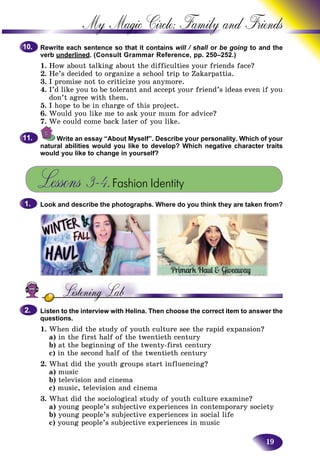 19
My Magic Circle: Family and F
Rewrite each sentence so that it contains will / shall or be going to and the
verb underlined. (Consult Grammar Reference, pp. 250–252.)
1. How about talking about the difficulties your friends facee?
2. He’s decided to organize a school trip to Zakarpattia.
3. I promise not to criticize you anymore.
4. I’d like you to be tolerant and accept your friend’s ideas even if you
don’t agree with them.
5. I hope to be in charge of this project.
6. Would you like me to ask your mum for advice?
7. We could come back later of you like.
Write an essay “About Myself”. Describe your personality. Which of your
natural abilities would you like to develop? Which negative character traits
would you like to change in yourself?
Lessons 3–4.Fashion Identity
Look and describe the photographs. Where do you think they are taken from?
Listen to the interview with Helina. Then choose the correct item to answer the
questions.
1. When did the study of youth culture see the rapid expansion?
a) in the first half of the twentieth century
b) at the beginning of the twenty-first century
c) in the second half of the twentieth century
2. What did the youth groups start influencing?
a) music
b) television and cinema
c) music, television and cinema
3. What did the sociological study of youth culture examine?
a) young people’s subjective experiences in contemporary society
b) young people’s subjective experiences in social life
c) young people’s subjective experiences in music
10.10.
11.11.
1.1.
2.2.
 