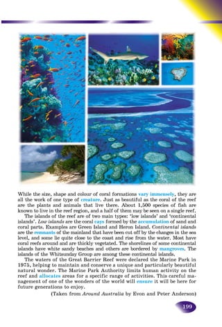 199
While the size, shape and colour of coral formations vary immensely, they are
all the work of one type of creature. Just as beautiful as the coral of the reef
are the plants and animals that live there. About 1,500 species of fish are
known to live in the reef region, and a half of them may be seen on a single reef.
The islands of the reef are of two main types: ‘low islands’ and ‘continental
islands’. Low islands are the coral cays formed by the accumulation of sand andn
coral parts. Examples are Green Island and Heron Island. Continental islands
are the remnants of the mainland that have been cut off by the changes in the seas
level, and some lie quite close to the coast and rise from the water. Most have
coral reefs around and are thickly vegetated. The shorelines of some continental
islands have white sandy beaches and others are bordered by mangroves. The
islands of the Whitsunday Group are among these continental islands.
The waters of the Great Barrier Reef were declared the Marine Park in
1975, helping to maintain and conserve a unique and particularly beautiful
natural wonder. The Marine Park Authority limits human activity on the
reef and allocates areas for a specific range of activities. This careful ma-
nagement of one of the wonders of the world will ensure it will be here for
future generations to enjoy.
(Taken from Around Australia by Evon and Peter Anderson)
 