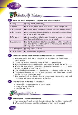 200
Match the words and phrases (1–8) with their definitions (a–h).
1. Tiny a) very much, extremely;
2. Coral b) to be different from each other in size, shape etc.;
3. Renowned c) a living thing, real or imaginary, that can move around;
4. Immensely d) to give something officially to somebody or something
for a particular purpose;
5. To vary e) a tropical tree that grows in mud or near the rivers
and has roots that are above the ground;
6. A creature f) a hard substance that is red, pink or white in colour,
and that forms on the bottom of the sea from the bones
of very small creatures;
7. A mangrove g) very small in size;
8. To allocate h) famous and respected.
Choose the correct words from the text to complete the sentences.
1. The conditions and water temperature are ideal for colonies of .....
coral polyps.
2. Corals are among the most beautiful of ..... organisms.
3. They develop the colours and complex structures for which the reef is ..... .
4. While the size, shape and colour of coral formations ..... ....., they
are all the work of one type of ..... .
5. Low islands are the coral ..... formed by ..... of sand and coral parts.
6. Continental islands are ..... of the mainland that have been cut off
by the changes in the sea level.
7. The Marine Park Authority limits human activity on the reef and
..... areas for a specific range of activities.
Find the words in the story to talk about:
• the world’s largest system of coral reefs;
• types of coral islands;
• the Marine Park.
Work in pairs. Discuss the questions.
1. How many reefs and islands does the Great Barrier Reef consist of?
2. What conditions are ideal for colonies of tiny coral polyps?
2.2.
3.3.
4.4.
5.5.
 