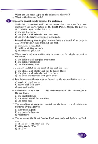 201
3. What are the main types of the islands of the reef?
4. What is the Marine Park?
Choose the correct item to complete the sentences.
1. With the continental shelf not far below the ocean’s surface, and
washed by the warm waters of the South Pacific Ocean, the perfect
environment was created for ..... .
a) the sea life forms
b) the plants and animals that live there
c) the world’s largest system of coral reefs
2. Beneath the turquoise tropical waters there is a world of activity as
..... live out their lives building the reef.
a) thousands of sea fish
b) millions of tiny animals
c) hundreds of jellyfish
3. When corals colonise a site, they develop ..... for which the reef is
renowned.
a) the colours and complex structures
b) the colourful islands
c) the stone structures
4. Just as beautiful as the coral of the reef are ..... .
a) the stones and shells that can be found there
b) the plants and animals that live there
c) the trees and flowers that grow there
5. Low islands are the coral cays formed by the accumulation of ..... .
a) sand and coral parts
b) stones and fish bones
c) sand and shells
6. Continental islands are ..... that have been cut off by the changes in
the sea level.
a) the small islands
b) the remnants of the mainland
c) the coral cays
7. The shorelines of some continental islands have ..... and others are
bordered by mangroves.
a) turquoise lagoons
b) white sandy beaches
c) rainforests
8. The waters of the Great Barrier Reef were declared the Marine Park
..... .
a) at the end of the 20th
century
b) after World War II
c) in 1975
6.6.
 