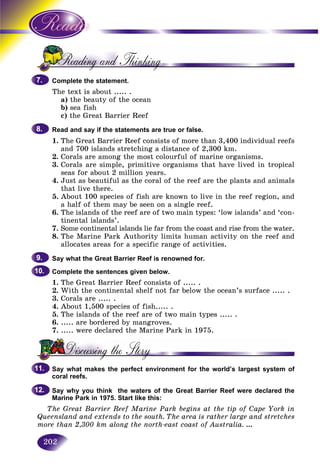 202
Complete the statement.
The text is about ..... .
a) the beauty of the ocean
b) sea fish
c) the Great Barrier Reef
Read and say if the statements are true or false.
1. The Great Barrier Reef consists of more than 3,400 individual reefs
and 700 islands stretching a distance of 2,300 km.
2. Corals are among the most colourful of marine organisms.
3. Corals are simple, primitive organisms that have lived in tropical
seas for about 2 million years.
4. Just as beautiful as the coral of the reef are the plants and animals
that live there.
5. About 100 species of fish are known to live in the reef region, and
a half of them may be seen on a single reef.
6. The islands of the reef are of two main types: ‘low islands’ and ‘con-
tinental islands’.
7. Some continental islands lie far from the coast and rise from the water.
8. The Marine Park Authority limits human activity on the reef and
allocates areas for a specific range of activities.
Say what the Great Barrier Reef is renowned for.
Complete the sentences given below.
1. The Great Barrier Reef consists of ..... .
2. With the continental shelf not far below the ocean’s surface ..... .
3. Corals are ..... .
4. About 1,500 species of fish..... .
5. The islands of the reef are of two main types ..... .
6. ..... are bordered by mangroves.
7. ..... were declared the Marine Park in 1975.
Say what makes the perfect environment for the world’s largest system of
coral reefs.
Say why you think the waters of the Great Barrier Reef were declared the
Marine Park in 1975. Start like this:
The Great Barrier Reef Marine Park begins at the tip of Cape York in
Queensland and extends to the south. The area is rather large and stretches
more than 2,300 km along the north-east coast of Australia. ...
7.7.
8.8.
9.9.
10.10.
11.11.
12.12.
 