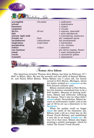 204
accomplish
attend
basement
carpenter
device
dub
electric light bulb
freight car
incandescent
inspiration
perspiration
reduce
run business
stand
tracks
transmit
/@’kömplIS/SS
/dI’vaIs/
/freIt/
/"Ink{n’desənt/
/"InspI’reIS@n/
/rI’djüs/
v çäіéñíèòè
v âіäâіäóâàòè
n ïіäâàë
n ñòîëÿð
n ïðèëàä, ïðèñòðіé
v äàòè ïðіçâèñüêî
n åëåêòðè÷íà ëàìïî÷êà
phr òîâàðíèé âàãîí
adj ðîçæàðåíèé
n íàòõíåííÿ
n ïіò, ïîòіííÿ
v çíèçèòè
phr âåñòè ñïðàâè, áіçíåñ
v òóò âèòðèìóâàòè
n çàëіçíè÷íі ðåéêè
v ïåðåäàâàòè
T omas Alva EdisonTT
The American inventor Thomas Alva Edison was born on February 11th
,
1847 in Milan, Ohio. He was the seventh and last child of Samuel Edison,
Jr. and Nancy Elliot Edison. When Edison was 7 years old, his family
moved to Port Huron, Michigan, where
his father worked as a carpenter at the
Fort Gratiot military post.
Edison entered school in Port Huron,
but his teachers considered him to be a
dull student. Because of hearing prob-
lems, Edison had difficulty following
the lessons. That’s why he often didn’t
attend school. Nevertheless, Edison be-
came an enthusiastic reader, and at the
age of 10 he set up a laboratory in his
basement.
When his mother could no longer
stand the smell of his chemistry lab,d
Edison took a job as a train boy on the
Grand Trunk Railway and established
a new lab in an empty freight car. He
was 12 at that time. Edison also began
printing a weekly newspaper, which he
called The Grand Trunk Herald.
 