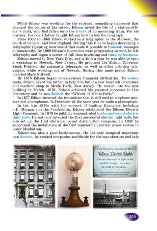 205
While Edison was working for the railroad, something happpened that
changed the course of his career. Edison saved the life of a staation offi-
cial’s child, who had fallen onto the tracks of an oncoming trainn. For his
bravery, the boy’s father taught Edison how to use the telegraph.h
From 1862 to 1868 Edison worked as a telegrapher in the Midwest, the
South of Canada, and New England. During this time he began developing a
telegraphic repeating instrument that made it possible to transmit messages
automatically. By 1869 Edison’s inventions were progressing so well, he left
telegraphy and began a career of full-time inventing and running business.
Edison moved to New York City, and within a year he was able to open
a workshop in Newark, New Jersey. He produced the Edison Universal
Stock Printer, the automatic telegraph, as well as other printing tele-
graphs, while working out of Newark. During this same period Edison
married Mary Stilwell.
By 1875 Edison began to experience financial difficulties. To reduce
costs, Edison asked his father to help him build a new research laboratory
and machine shop in Menlo Park, New Jersey. He moved into the new
building in March, 1876. Edison achieved his greatest successes in this
laboratory and he was dubbed the “Wizard of Menlo Park.”
In 1877 Edison invented the transmitter that is still used in telephone spea-
kers and microphones. In December of the same year he made a phonograph.
In the late 1870s with the support of leading financiers including
J.P. Morgan and the Vanderbilts, Edison established the Edison Electric
Light Company. In 1879 he publicly demonstrated his incandescent electric
light bulb. He not only invented the first successful electric light bulb, but
also set up the first electrical power distribution company. In 1882 he
supervised the installation of the first commercial, central power system in
lower Manhattan.
Edison was also a good businessman. He not only designed important
new devices, he created companies worldwide for the manufacture and sale
 