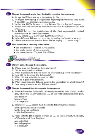 207
Choose the correct words from the text to complete the sentencess.
1. At age 10 Edison set up a laboratory in his ..... .
2. He began developing a telegraphic repeating instrument tthat made
it possible ..... messages automatically.
3. In the late 1870s Edison ..... the Edison Electric Light Company.
4. Edison created companies worldwide for the manufacture and sale
of his ..... .
5. In 1882 he ..... the installation of the first commercial, central
power system in lower Manhattan.
6. In all, Edison ..... more than 1,000 discoveries.
7. In his lifetime Edison ..... ..... the technology of modern society.
8. “There are no rules around here. We’re trying ..... something.”
Find the words in the story to talk about:
• the childhood of Thomas Alva Edison;
• the early career of the scientist;
• the inventions of Thomas Alva Edison.
Work in pairs. Discuss the questions.
1. Where was the American inventor born?
2. Did he study well at school?
3. What happened to Edison when he was working for the railroad?
4. How did he improve the telegraph?
5. What did the scientist invent in 1879?
6. Was he a good businessman?
7. What inventions did Edison make in his laboratory in West Orange?
8. How many discoveries did Edison patent?
Choose the correct item to complete the sentences.
1. When Edison was 7 years old, his family moved to Port Huron, Michi-
gan, where his father worked as ..... at the Fort Gratiot military post.
a) a teacher
b) an officer
c) a carpenter
2. Because of ....., Edison had difficulty following the lessons.
a) the problems with teachers
b) the hearing problems
c) the bad behaviour
3. From 1862 to 1868 Edison worked as ..... in the Midwest, the South,
of Canada, and New England.
a) a scientist
b) a telegrapher
c) a manager
3.3.
4.4.
5.5.
6.6.
 